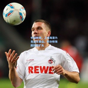 中超联赛，上海海港力克山东泰山，积分榜领跑优势扩大