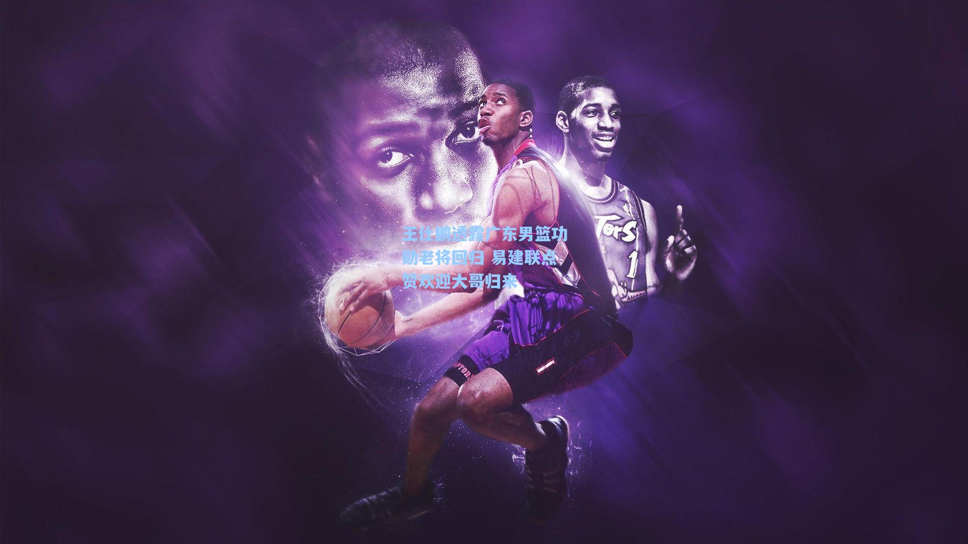 王仕鹏透露广东男篮功勋老将回归 易建联点赞欢迎大哥归来