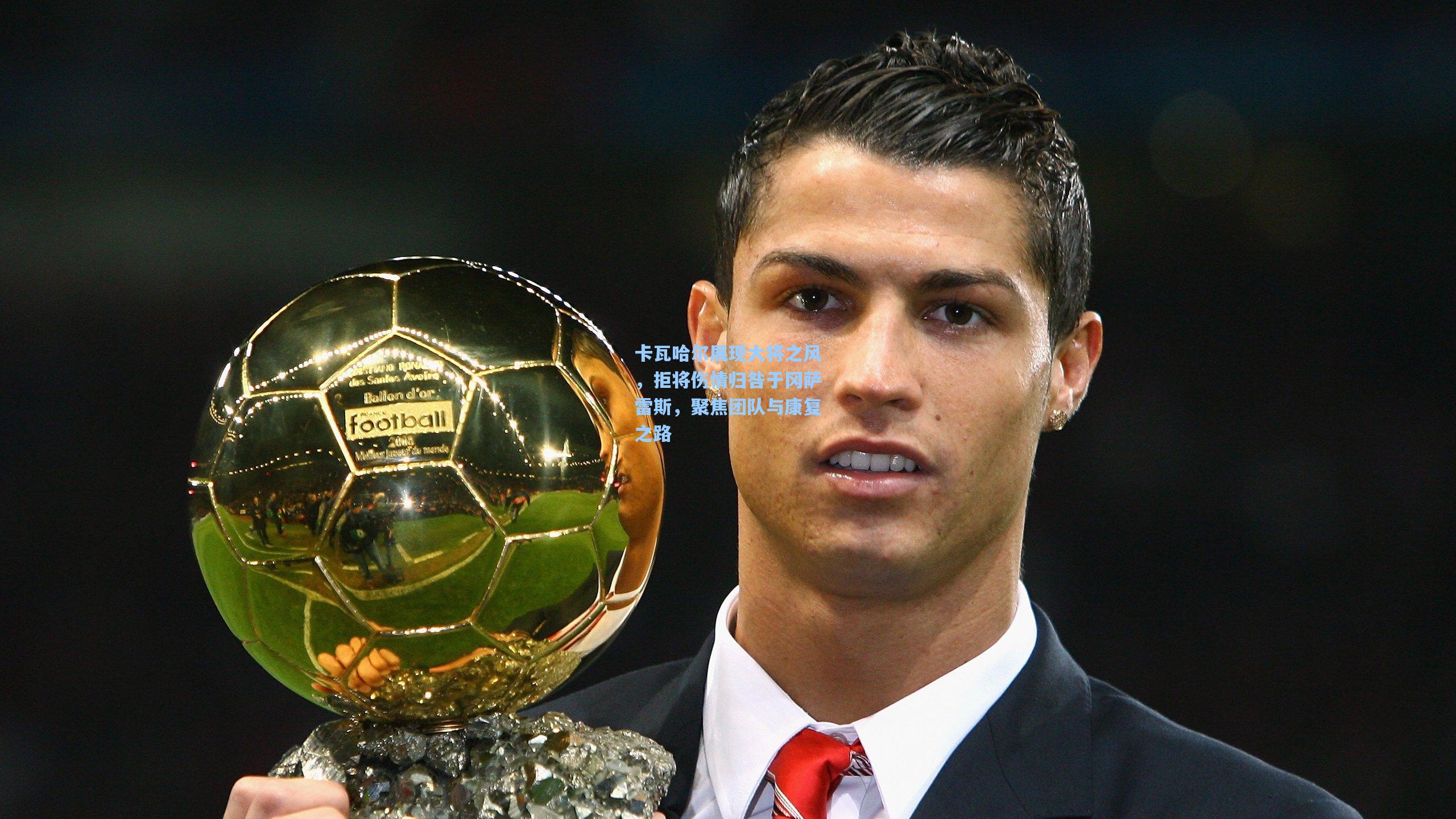 卡瓦哈尔展现大将之风，拒将伤情归咎于冈萨雷斯，聚焦团队与康复之路